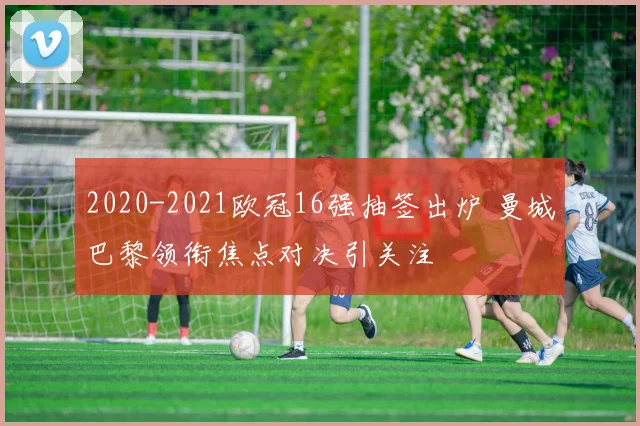 2020-2021欧冠16强抽签出炉 曼城巴黎领衔焦点对决引关注