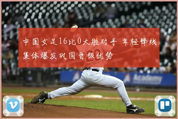 中国女足16比0大胜对手 年轻锋线集体爆发巩固晋级优势