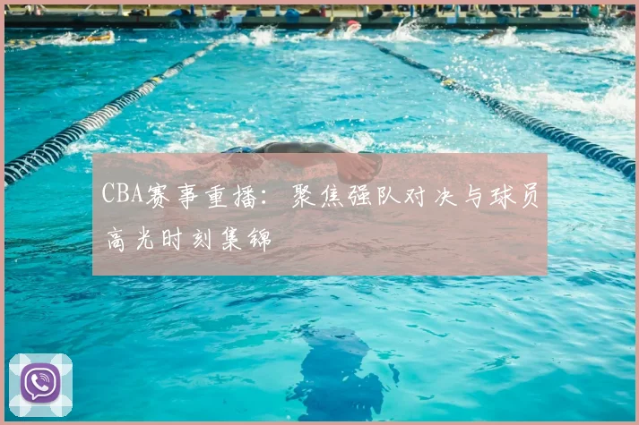 CBA赛事重播：聚焦强队对决与球员高光时刻集锦