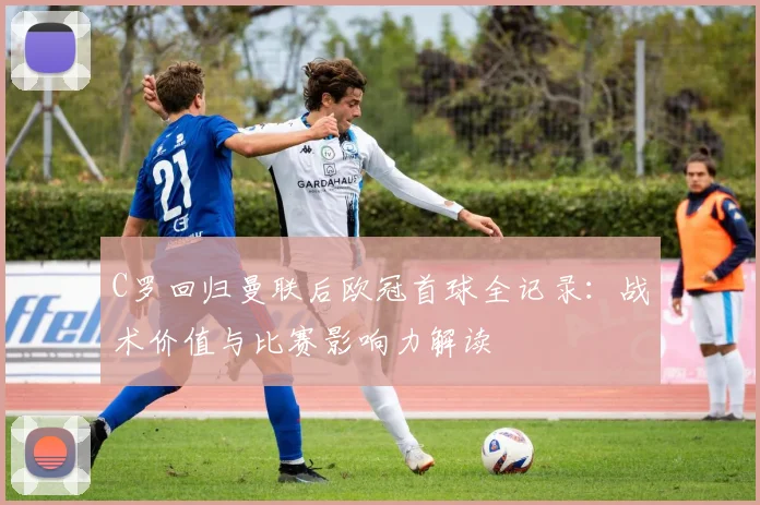 C罗回归曼联后欧冠首球全记录：战术价值与比赛影响力解读