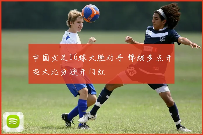 中国女足16球大胜对手 锋线多点开花大比分迎开门红