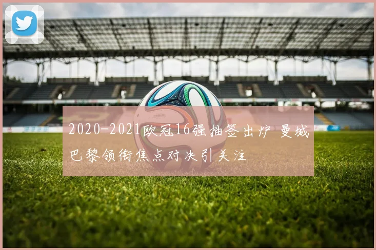 2020-2021欧冠16强抽签出炉 曼城巴黎领衔焦点对决引关注