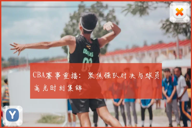 CBA赛事重播：聚焦强队对决与球员高光时刻集锦