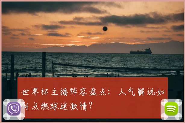 世界杯主播阵容盘点：人气解说如何点燃球迷激情？