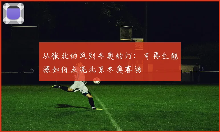 从张北的风到冬奥的灯:可再生能源如何点亮北京冬奥赛场
