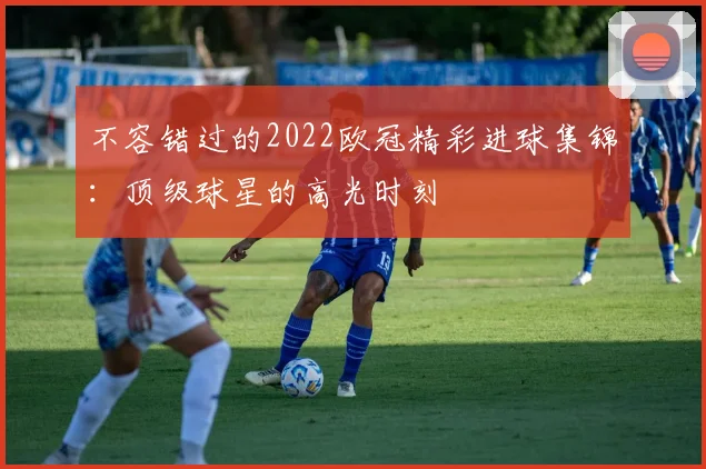 不容错过的2022欧冠精彩进球集锦：顶级球星的高光时刻