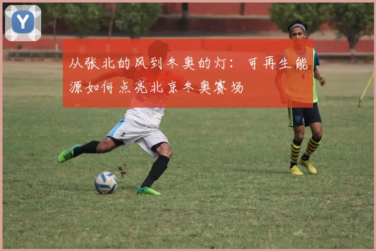 从张北的风到冬奥的灯:可再生能源如何点亮北京冬奥赛场