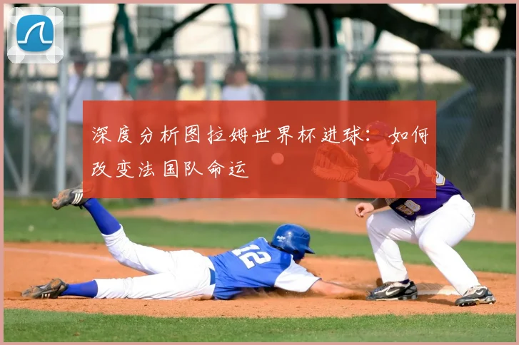 深度分析图拉姆世界杯进球：如何改变法国队命运
