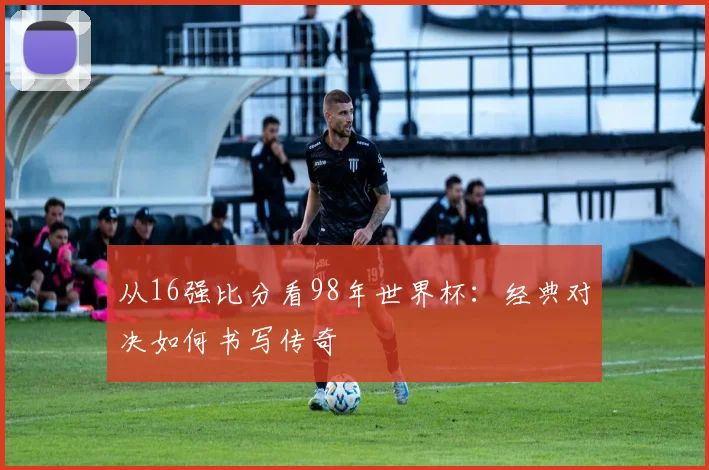 从16强比分看98年世界杯：经典对决如何书写传奇