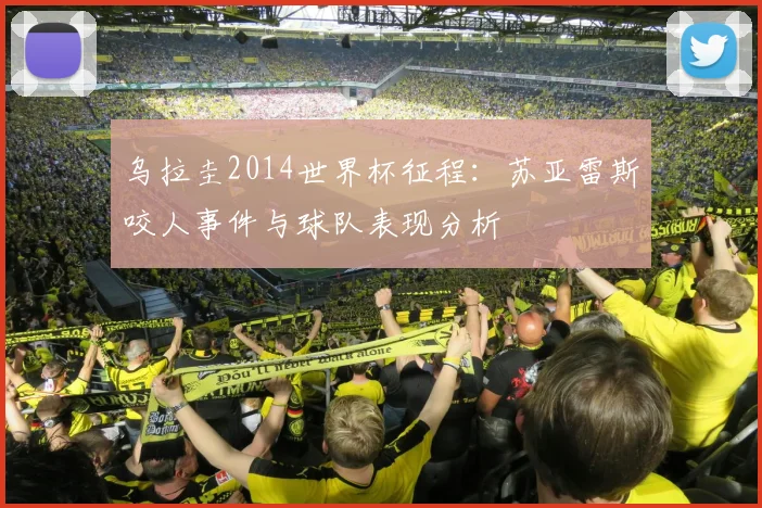 乌拉圭2014世界杯征程:苏亚雷斯咬人事件与球队表现分析