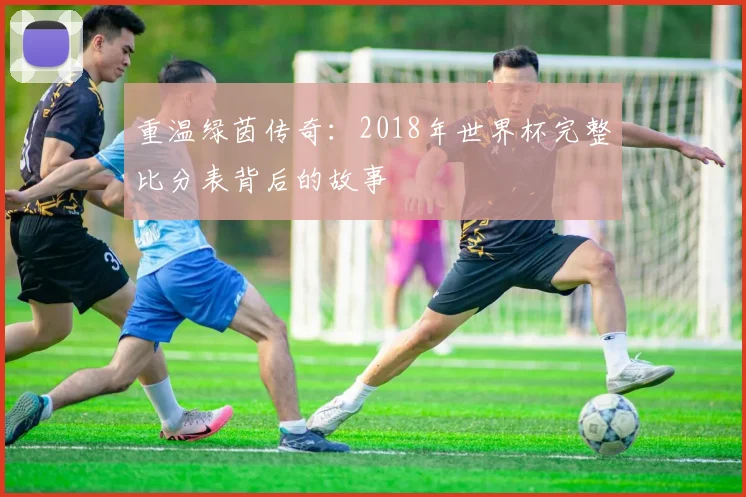 重温绿茵传奇：2018年世界杯完整比分表背后的故事