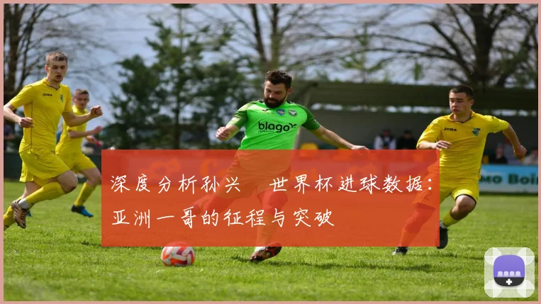 深度分析孙兴慜世界杯进球数据：亚洲一哥的征程与突破