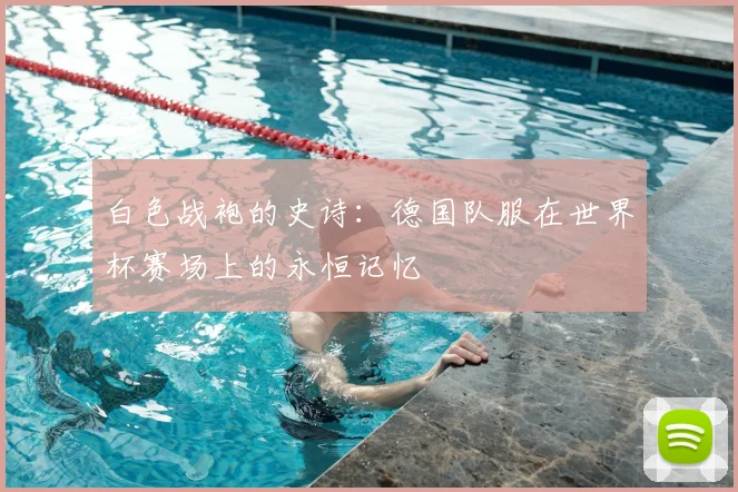 白色战袍的史诗：德国队服在世界杯赛场上的永恒记忆