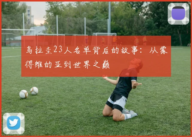 乌拉圭23人名单背后的故事：从蒙得维的亚到世界之巅