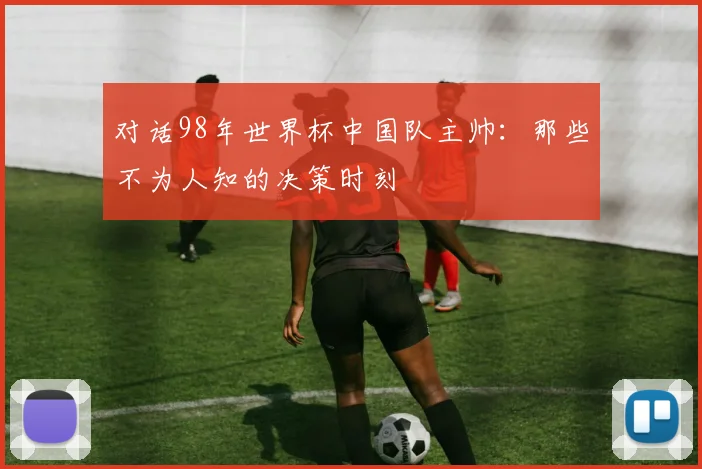 对话98年世界杯中国队主帅:那些不为人知的决策时刻