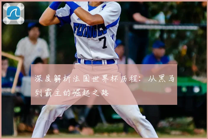 深度解析法国世界杯历程:从黑马到霸主的崛起之路