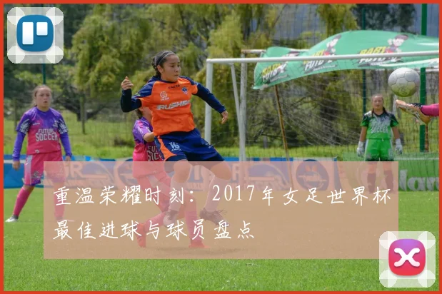 重温荣耀时刻：2017年女足世界杯最佳进球与球员盘点