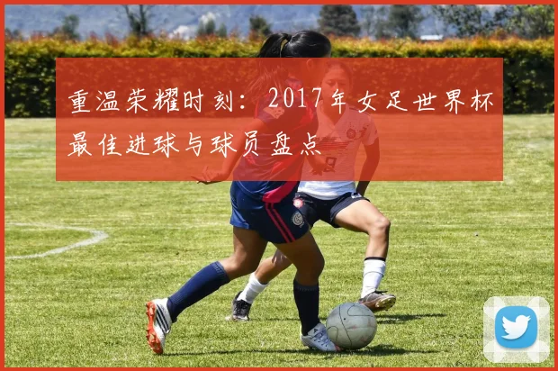 重温荣耀时刻：2017年女足世界杯最佳进球与球员盘点