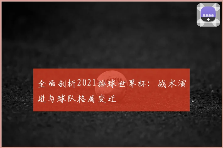 全面剖析2021排球世界杯：战术演进与球队格局变迁