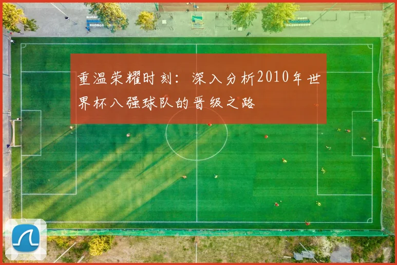重温荣耀时刻：深入分析2010年世界杯八强球队的晋级之路