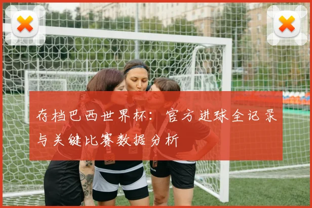 存档巴西世界杯：官方进球全记录与关键比赛数据分析