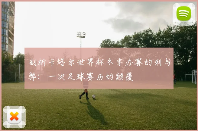 剖析卡塔尔世界杯冬季办赛的利与弊：一次足球赛历的颠覆