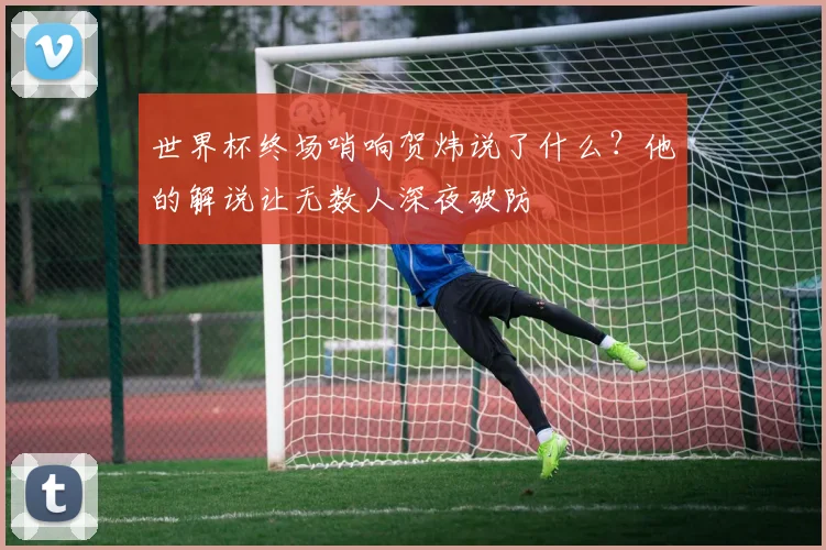 世界杯终场哨响贺炜说了什么？他的解说让无数人深夜破防